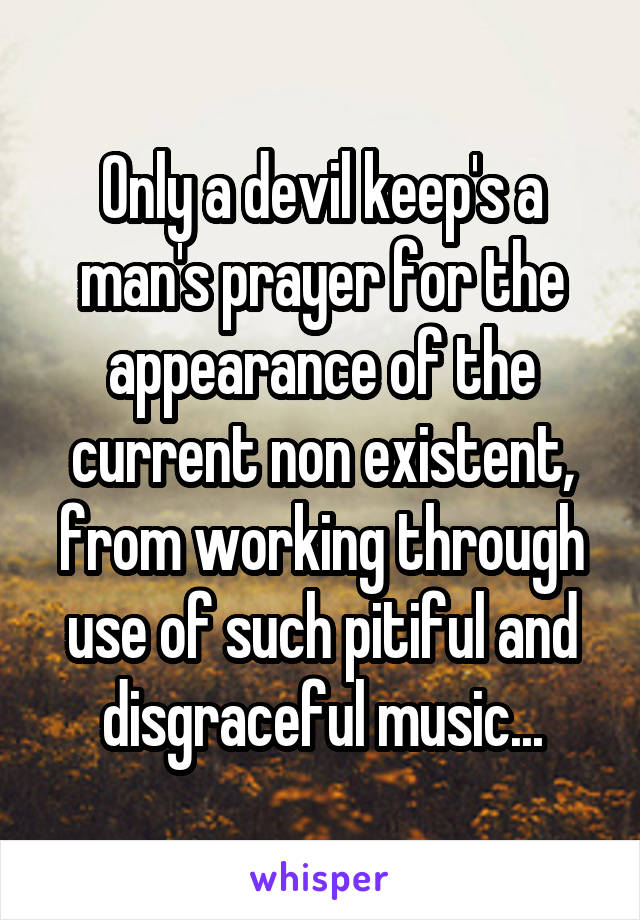 Only a devil keep's a man's prayer for the appearance of the current non existent, from working through use of such pitiful and disgraceful music...