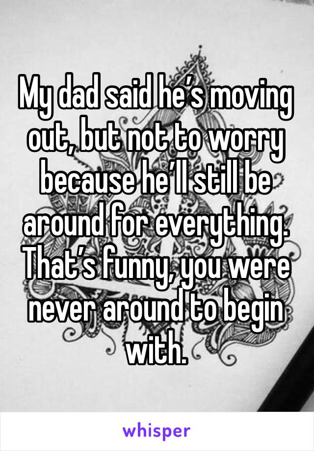 My dad said he’s moving out, but not to worry because he’ll still be around for everything. That’s funny, you were never around to begin with. 