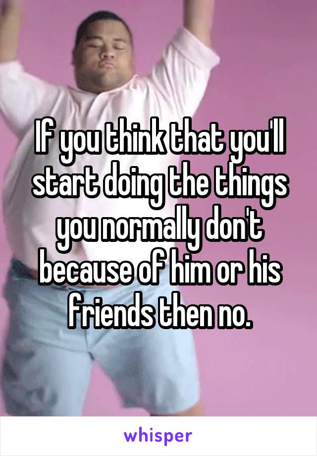 If you think that you'll start doing the things you normally don't because of him or his friends then no.