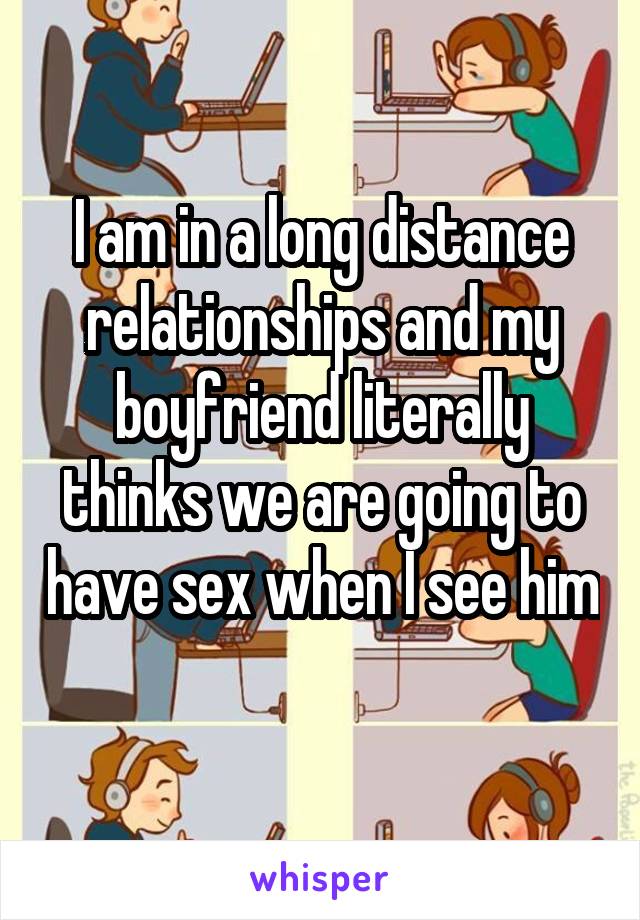 I am in a long distance relationships and my boyfriend literally thinks we are going to have sex when I see him 