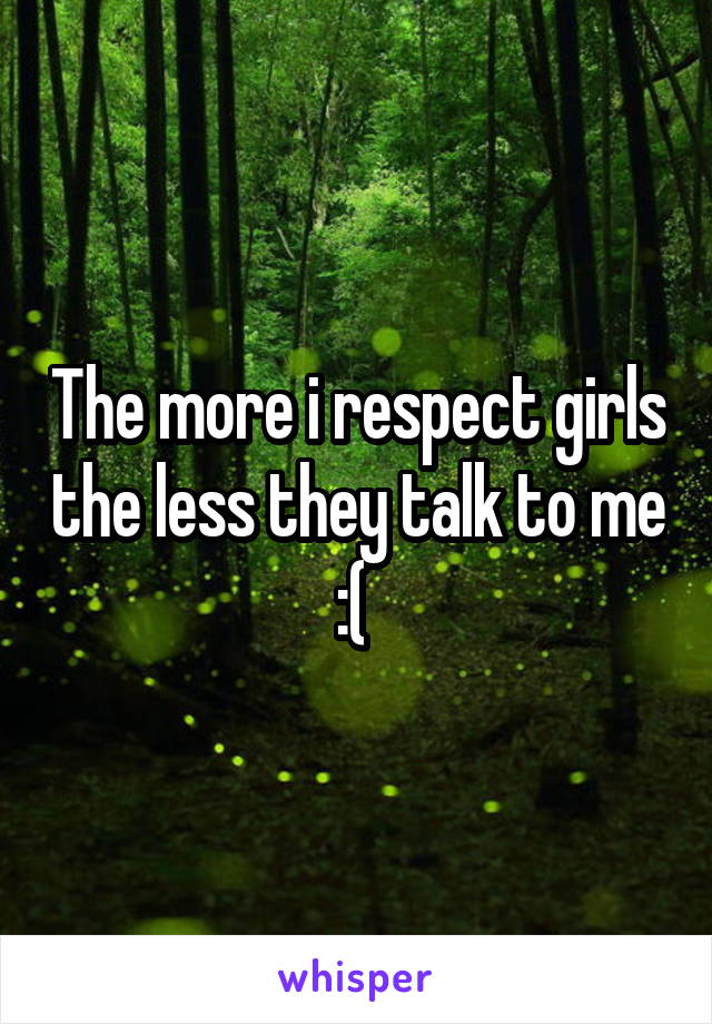 The more i respect girls the less they talk to me :( 