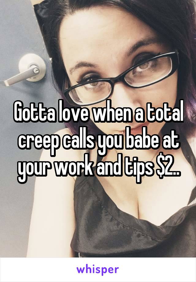 Gotta love when a total creep calls you babe at your work and tips $2..