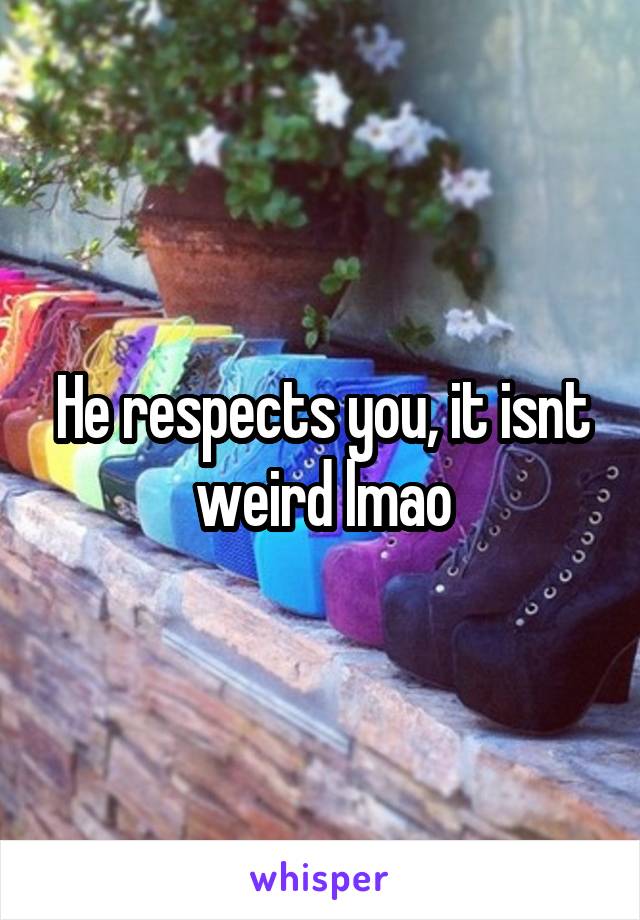 He respects you, it isnt weird lmao