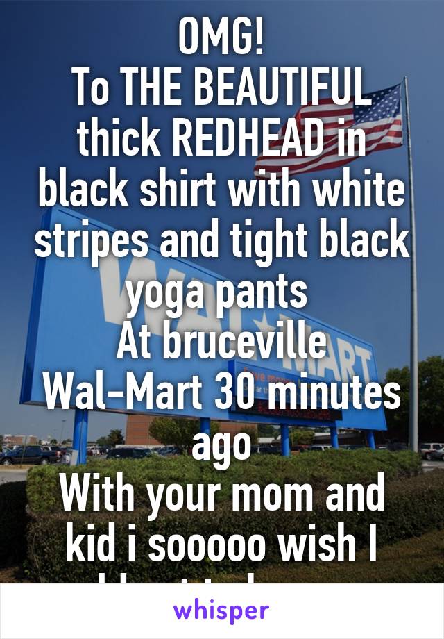 OMG!
To THE BEAUTIFUL thick REDHEAD in black shirt with white stripes and tight black yoga pants 
At bruceville Wal-Mart 30 minutes ago
With your mom and kid i sooooo wish I could get to know you