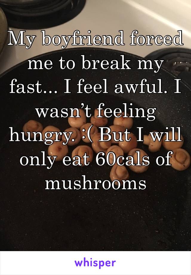 My boyfriend forced me to break my fast... I feel awful. I wasn’t feeling hungry. :( But I will only eat 60cals of mushrooms