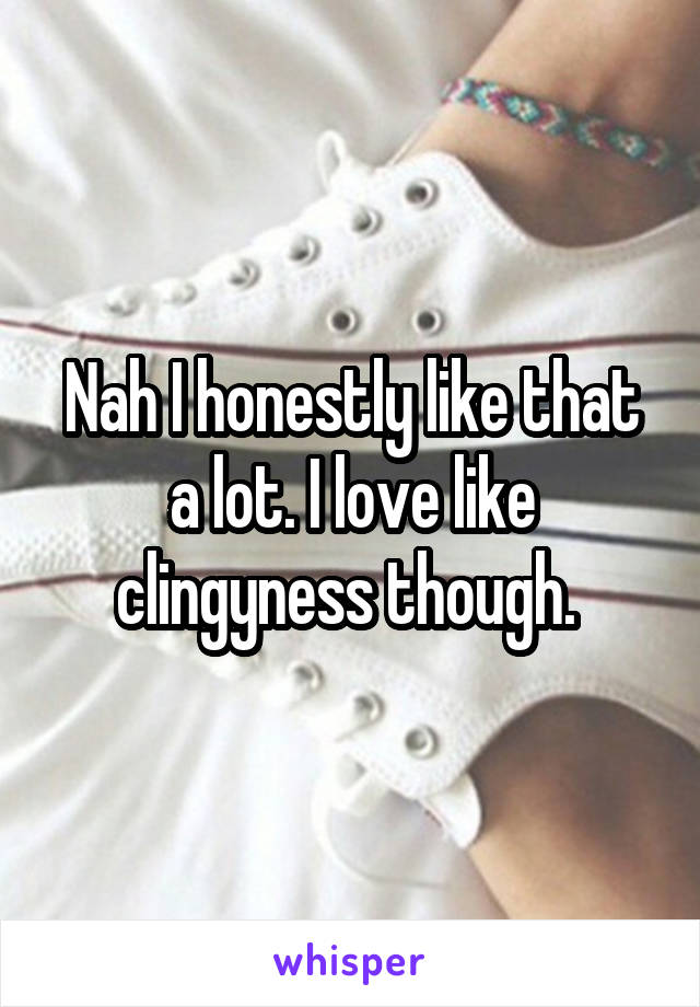 Nah I honestly like that a lot. I love like clingyness though. 