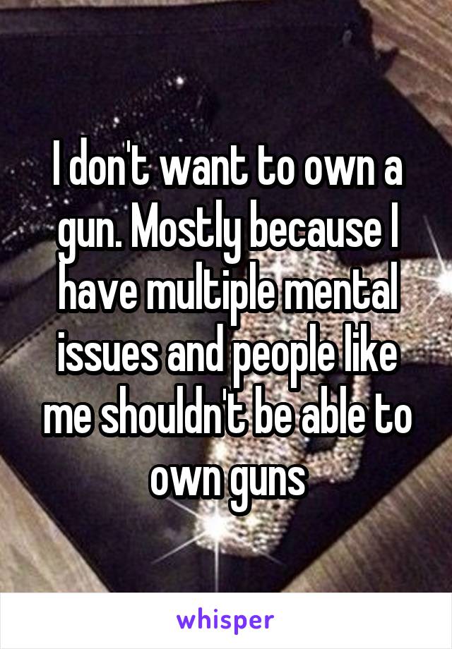 I don't want to own a gun. Mostly because I have multiple mental issues and people like me shouldn't be able to own guns