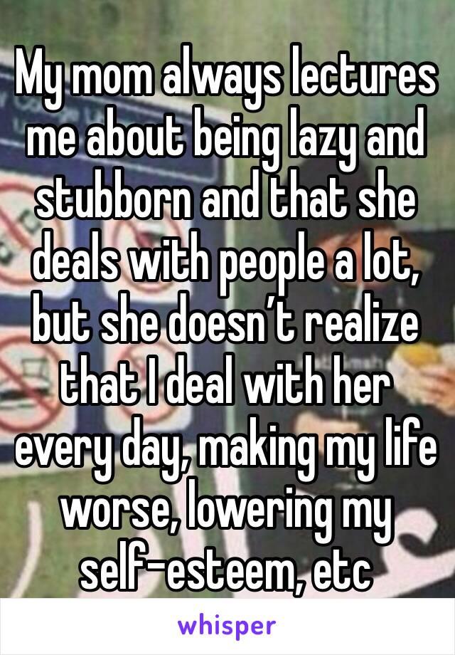 My mom always lectures me about being lazy and stubborn and that she deals with people a lot, but she doesn’t realize that I deal with her every day, making my life worse, lowering my self-esteem, etc
