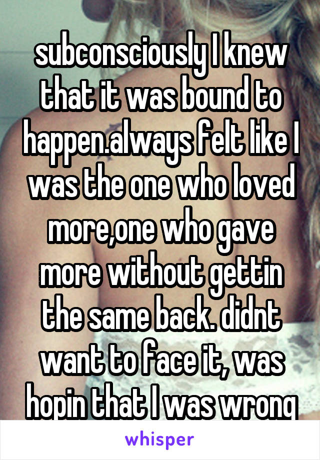 subconsciously I knew that it was bound to happen.always felt like I was the one who loved more,one who gave more without gettin the same back. didnt want to face it, was hopin that I was wrong