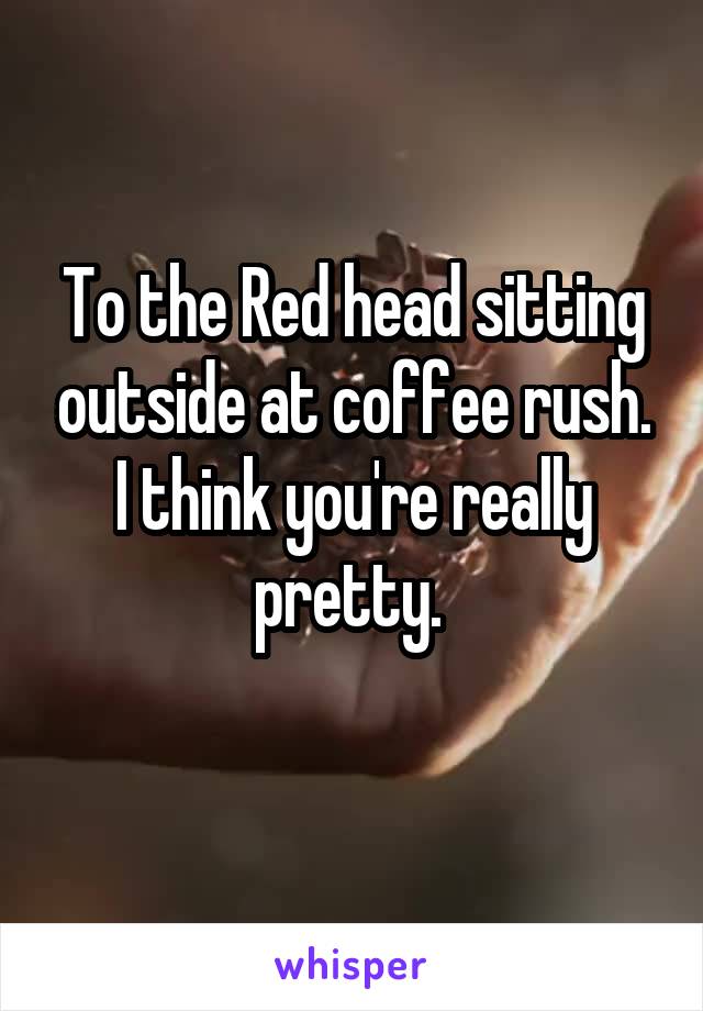To the Red head sitting outside at coffee rush. I think you're really pretty. 
