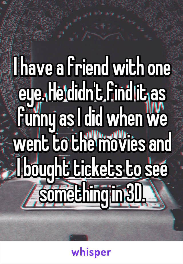 I have a friend with one eye. He didn't find it as funny as I did when we went to the movies and I bought tickets to see something in 3D.
