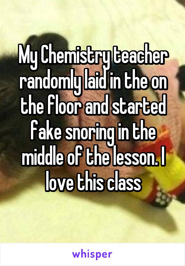 My Chemistry teacher randomly laid in the on the floor and started fake snoring in the middle of the lesson. I love this class
