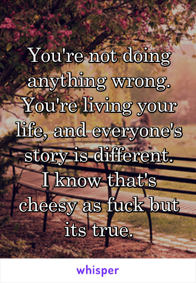 You're not doing anything wrong. You're living your life, and everyone's story is different.
I know that's cheesy as fuck but its true.