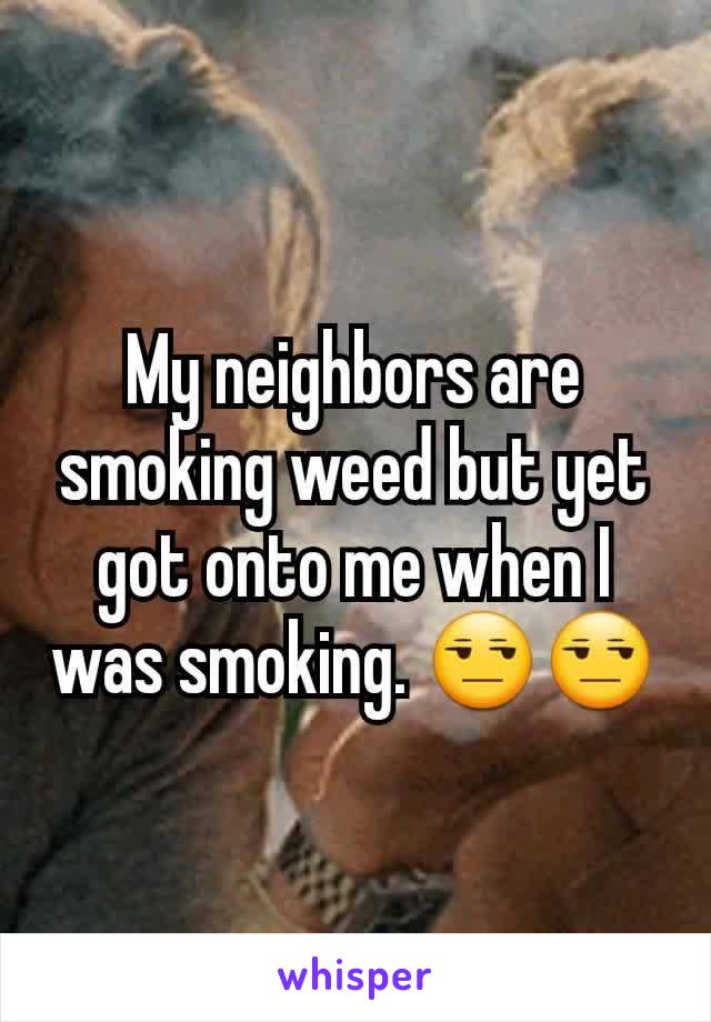 My neighbors are smoking weed but yet got onto me when I was smoking. 😒😒