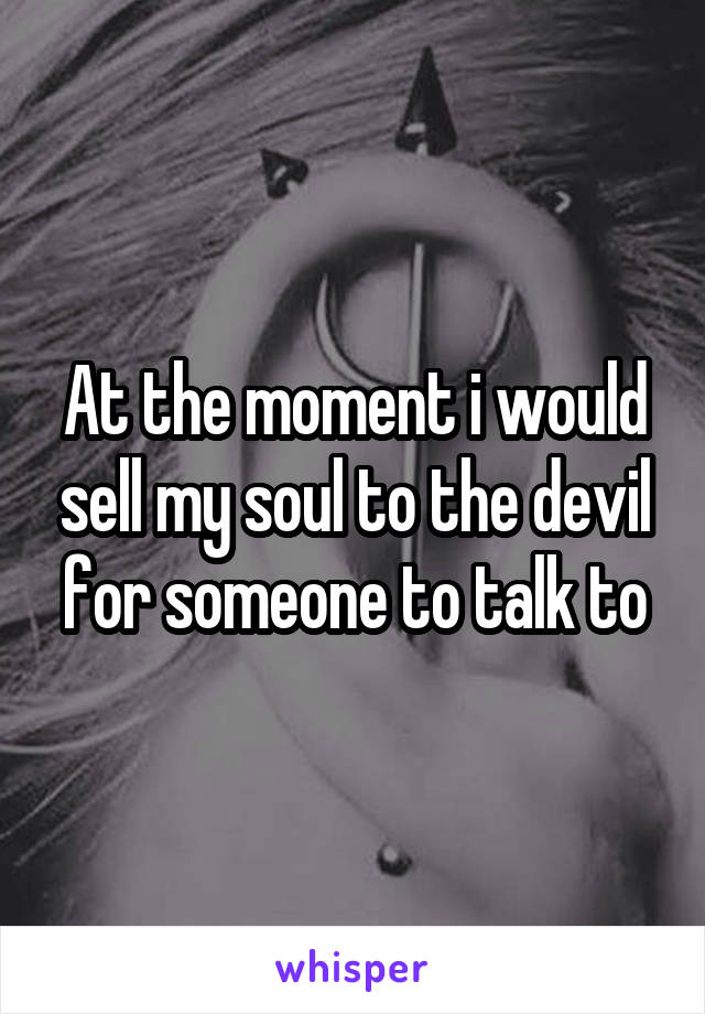At the moment i would sell my soul to the devil for someone to talk to