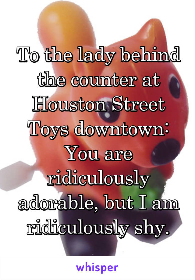 To the lady behind the counter at Houston Street Toys downtown:
You are ridiculously adorable, but I am ridiculously shy.