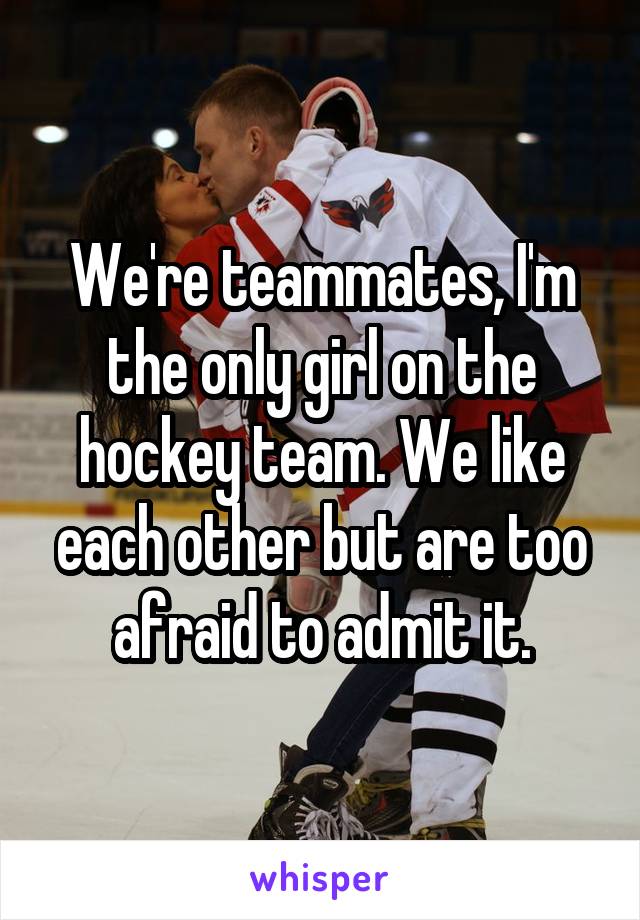 We're teammates, I'm the only girl on the hockey team. We like each other but are too afraid to admit it.