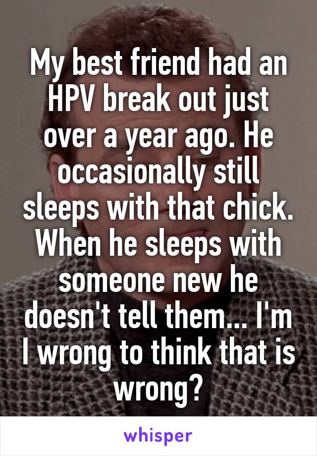 My best friend had an HPV break out just over a year ago. He occasionally still sleeps with that chick.
When he sleeps with someone new he doesn't tell them... I'm I wrong to think that is wrong?