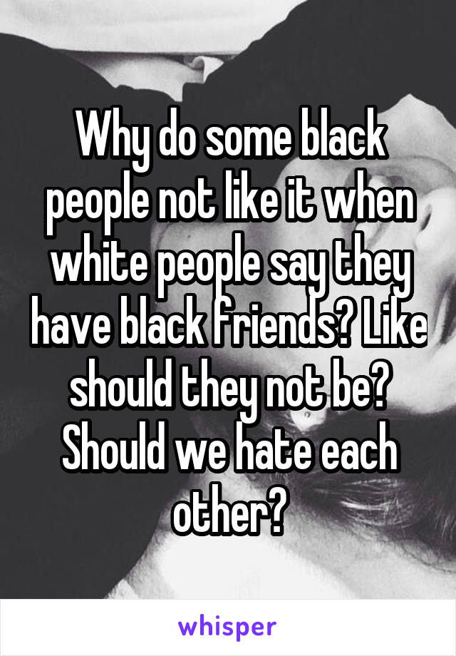 Why do some black people not like it when white people say they have black friends? Like should they not be? Should we hate each other?