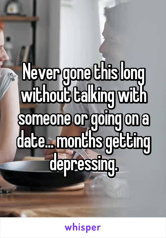 Never gone this long without talking with someone or going on a date... months getting depressing.