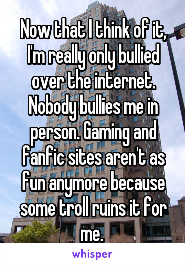 Now that I think of it, I'm really only bullied over the internet. Nobody bullies me in person. Gaming and fanfic sites aren't as fun anymore because some troll ruins it for me. 