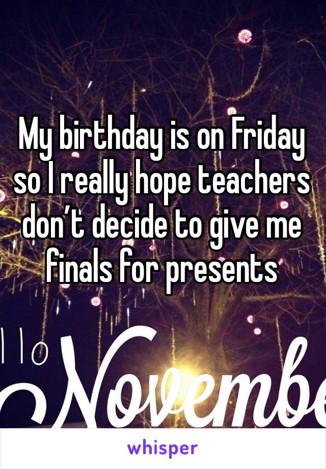 My birthday is on Friday so I really hope teachers don’t decide to give me finals for presents