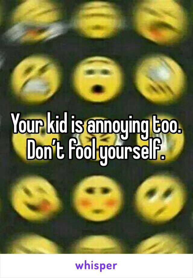 Your kid is annoying too. Don’t fool yourself. 
