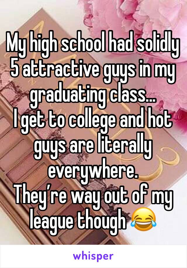My high school had solidly 5 attractive guys in my graduating class...
I get to college and hot guys are literally everywhere. 
They’re way out of my league though 😂