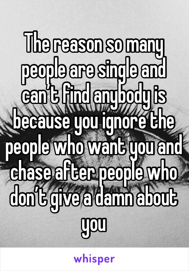 The reason so many people are single and can’t find anybody is because you ignore the people who want you and chase after people who don’t give a damn about you 