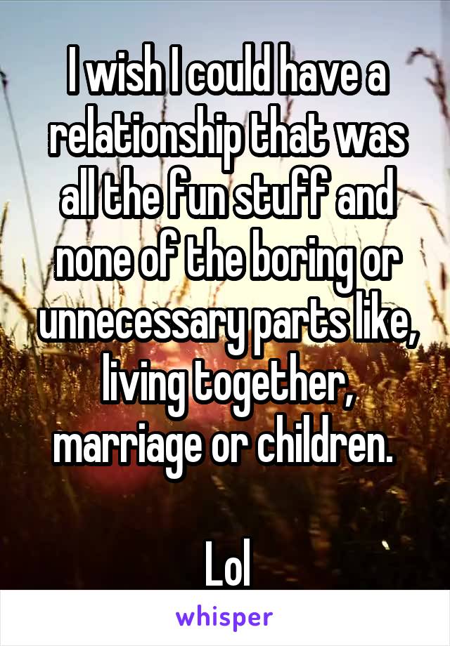 I wish I could have a relationship that was all the fun stuff and none of the boring or unnecessary parts like, living together, marriage or children. 

Lol