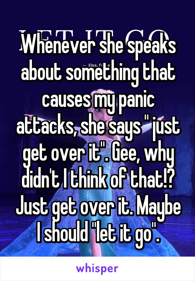 Whenever she speaks about something that causes my panic attacks, she says " just get over it". Gee, why didn't I think of that!? Just get over it. Maybe I should "let it go".