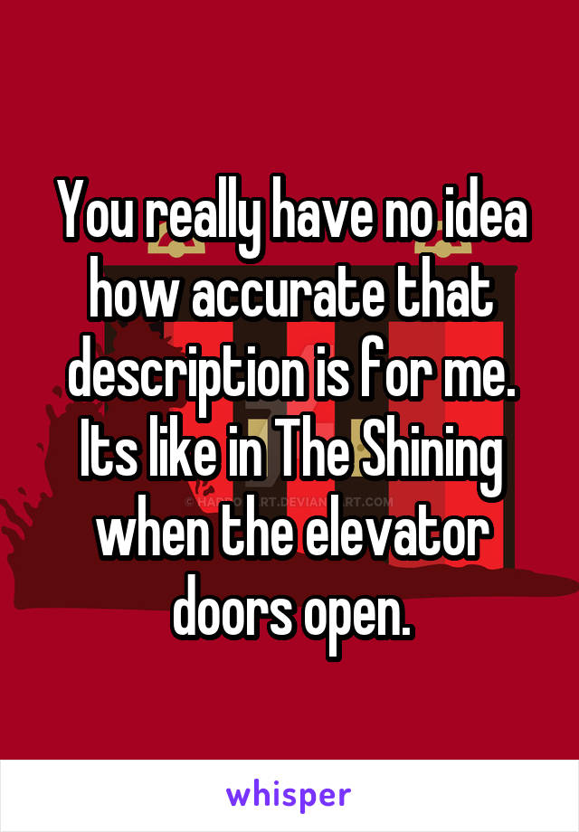 You really have no idea how accurate that description is for me. Its like in The Shining when the elevator doors open.