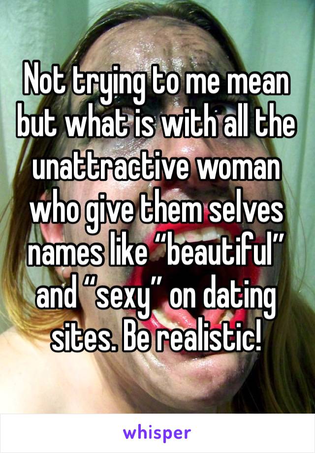 Not trying to me mean but what is with all the unattractive woman who give them selves names like “beautiful” and “sexy” on dating sites. Be realistic! 