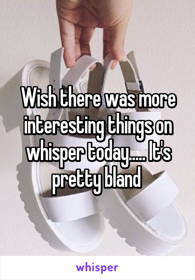 Wish there was more interesting things on whisper today..... It's pretty bland 