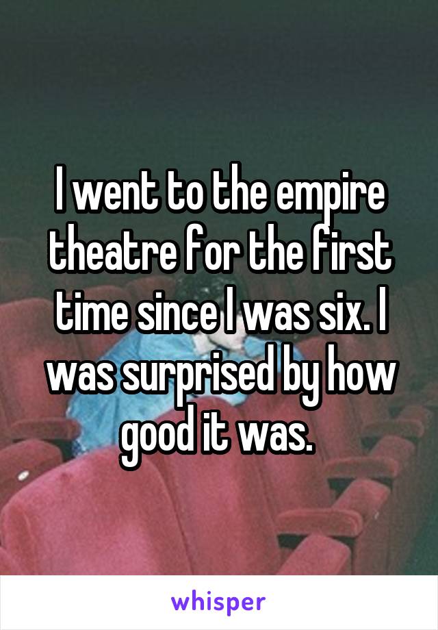 I went to the empire theatre for the first time since I was six. I was surprised by how good it was. 