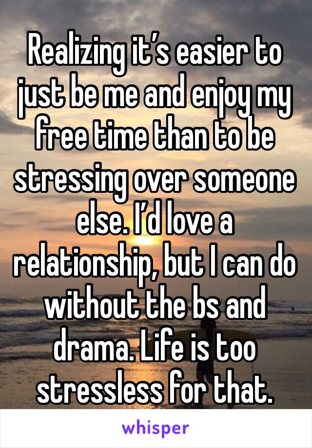 Realizing it’s easier to just be me and enjoy my free time than to be stressing over someone else. I’d love a relationship, but I can do without the bs and drama. Life is too stressless for that. 