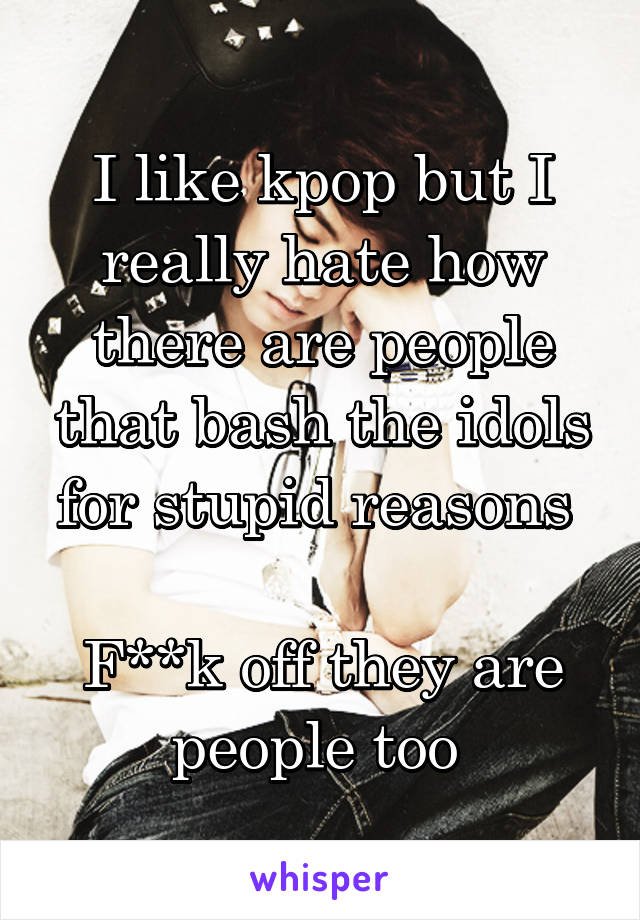 I like kpop but I really hate how there are people that bash the idols for stupid reasons 

F**k off they are people too 