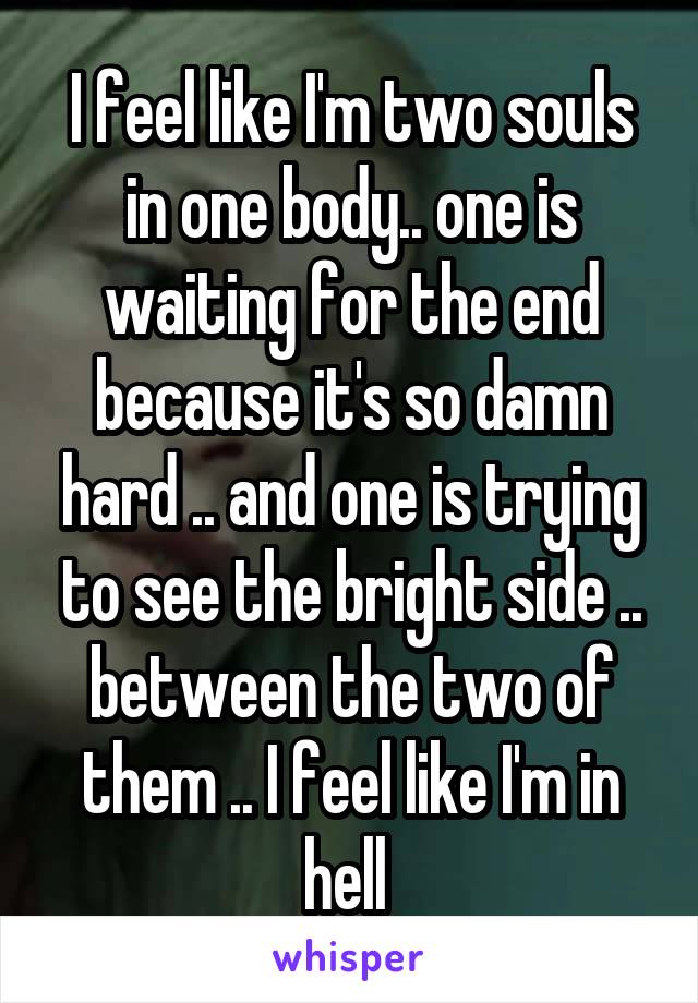 I feel like I'm two souls in one body.. one is waiting for the end because it's so damn hard .. and one is trying to see the bright side .. between the two of them .. I feel like I'm in hell 