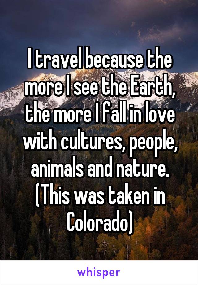 I travel because the more I see the Earth, the more I fall in love with cultures, people, animals and nature.
(This was taken in Colorado)