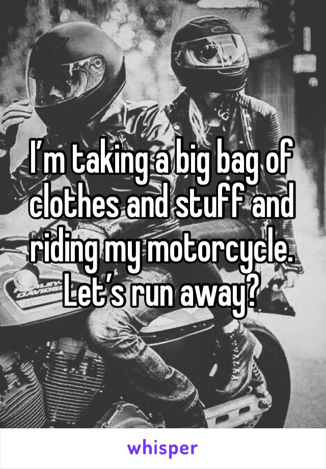 I’m taking a big bag of clothes and stuff and riding my motorcycle.
Let’s run away?