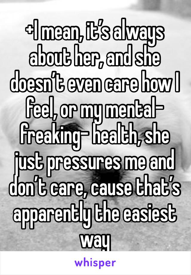 +I mean, it’s always about her, and she doesn’t even care how I feel, or my mental-freaking- health, she just pressures me and don’t care, cause that’s apparently the easiest way