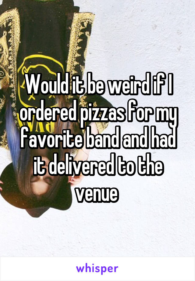 Would it be weird if I ordered pizzas for my favorite band and had it delivered to the venue 