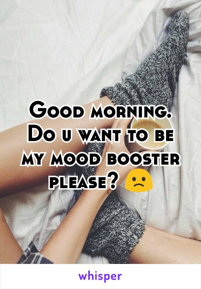 Good morning. Do u want to be my mood booster please? 🙁