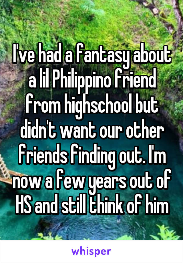 I've had a fantasy about a lil Philippino friend from highschool but didn't want our other friends finding out. I'm now a few years out of HS and still think of him