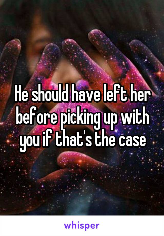 He should have left her before picking up with you if that's the case