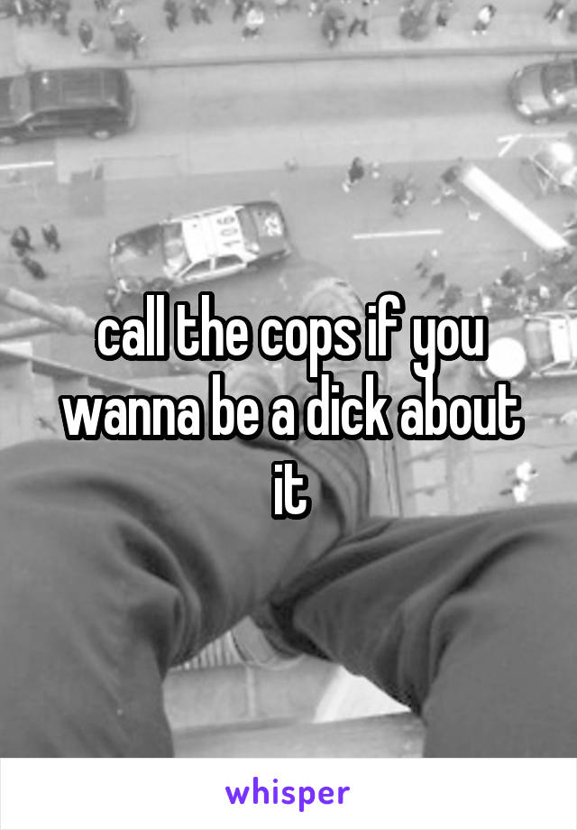 call the cops if you wanna be a dick about it