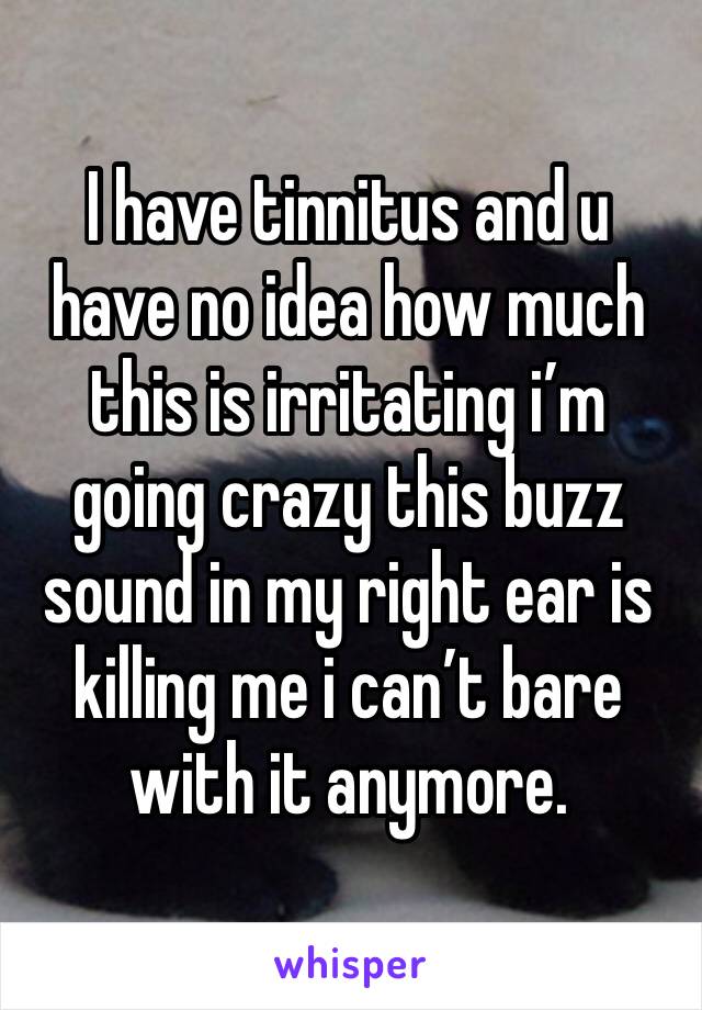 I have tinnitus and u have no idea how much this is irritating i’m going crazy this buzz sound in my right ear is killing me i can’t bare with it anymore.