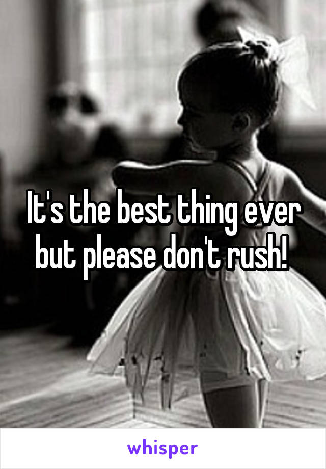 It's the best thing ever but please don't rush! 
