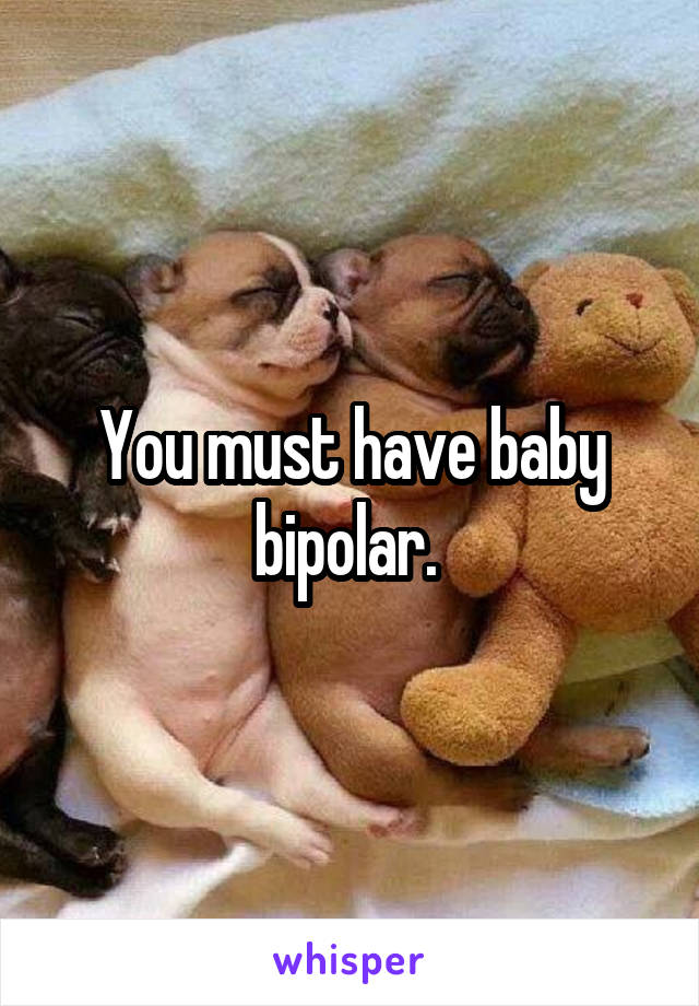 You must have baby bipolar. 