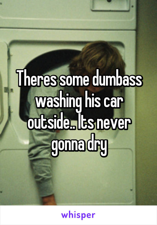 Theres some dumbass washing his car outside.. Its never gonna dry